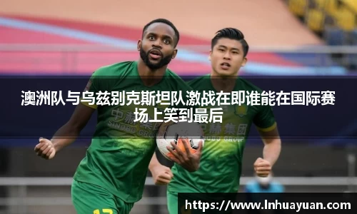 澳洲队与乌兹别克斯坦队激战在即谁能在国际赛场上笑到最后