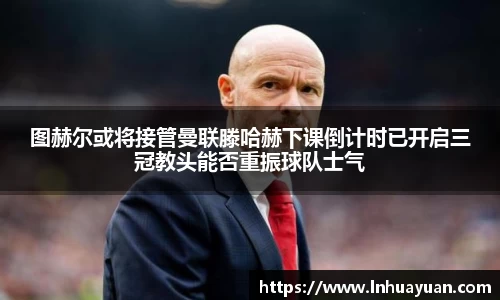 图赫尔或将接管曼联滕哈赫下课倒计时已开启三冠教头能否重振球队士气